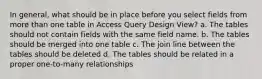 In general, what should be in place before you select fields from more than one table in Access Query Design View? a. The tables should not contain fields with the same field name. b. The tables should be merged into one table c. The join line between the tables should be deleted d. The tables should be related in a proper one-to-many relationships