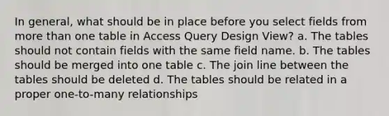 In general, what should be in place before you select fields from <a href='https://www.questionai.com/knowledge/keWHlEPx42-more-than' class='anchor-knowledge'>more than</a> one table in Access Query Design View? a. The tables should not contain fields with the same field name. b. The tables should be merged into one table c. The join line between the tables should be deleted d. The tables should be related in a proper one-to-many relationships