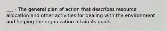 ___ - The general plan of action that describes resource allocation and other activities for dealing with the environment and helping the organization attain its goals