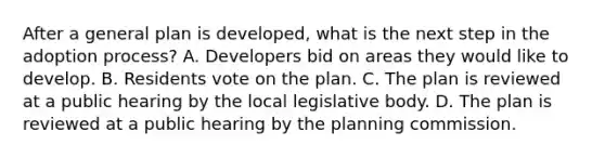 After a general plan is developed, what is the next step in the adoption process? A. Developers bid on areas they would like to develop. B. Residents vote on the plan. C. The plan is reviewed at a public hearing by the local legislative body. D. The plan is reviewed at a public hearing by the planning commission.