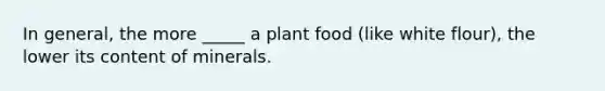 In general, the more _____ a plant food (like white flour), the lower its content of minerals.