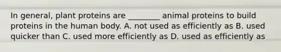 In general, plant proteins are ________ animal proteins to build proteins in the human body. A. not used as efficiently as B. used quicker than C. used more efficiently as D. used as efficiently as