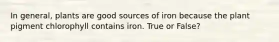 In general, plants are good sources of iron because the plant pigment chlorophyll contains iron. True or False?