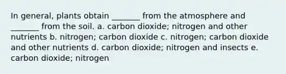 In general, plants obtain _______ from the atmosphere and _______ from the soil. a. carbon dioxide; nitrogen and other nutrients b. nitrogen; carbon dioxide c. nitrogen; carbon dioxide and other nutrients d. carbon dioxide; nitrogen and insects e. carbon dioxide; nitrogen