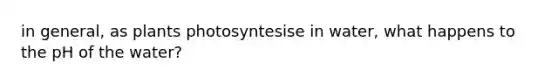 in general, as plants photosyntesise in water, what happens to the pH of the water?