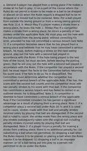 a. General A player has played from a wrong place if he makes a stroke at his ball in play: (i) on a part of the course where the Rules do not permit a stroke to be made or a ball to be dropped or placed; or (ii) when the Rules require a dropped ball to be re-dropped or a moved ball to be replaced. Note: For a ball played from outside the teeing ground or from a wrong teeing ground - see Rule 11-4. b. Match Play If a player makes a stroke from a wrong place, he loses the hole. c. Stroke Play If a competitor makes a stroke from a wrong place, he incurs a penalty of two strokes under the applicable Rule. He must play out the hole with the ball played from the wrong place, without correcting his error, provided he has not committed a serious breach (see Note 1). If a competitor becomes aware that he has played from a wrong place and believes that he may have committed a serious breach, he must, before making a stroke on the next teeing ground, play out the hole with a second ball played in accordance with the Rules. If the hole being played is the last hole of the round, he must declare, before leaving the putting green, that he will play out the hole with a second ball played in accordance with the Rules. If the competitor has played a second ball, he must report the facts to the Committee before returning his score card; if he fails to do so, he is disqualified. The Committee must determine whether the competitor has committed a serious breach of the applicable Rule. If he has, the score with the second ball counts and the competitor must add two penalty strokes to his score with that ball. If the competitor has committed a serious breach and has failed to correct it as outlined above, he is disqualified. Note 1: A competitor is deemed to have committed a serious breach of the applicable Rule if the Committee considers he has gained a significant advantage as a result of playing from a wrong place. Note 2: If a competitor plays a second ball under Rule 20-7c and it is ruled not to count, strokes made with that ball and penalty strokes incurred solely by playing that ball are disregarded. If the second ball is ruled to count, the stroke made from the wrong place and any strokes subsequently taken with the original ball including penalty strokes incurred solely by playing that ball are disregarded. Note 3: If a player incurs a penalty for making a stroke from a wrong place, there is no additional penalty for: (a) substituting a ball when not permitted; (b) dropping a ball when the Rules require it to be placed, or placing a ball when the Rules require it to be dropped; (c) dropping a ball in an improper manner; or (d) a ball being put into play by a person not permitted to do so under the Rules.