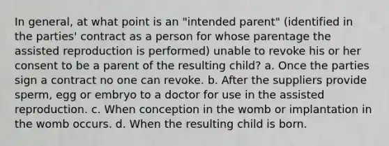 In general, at what point is an "intended parent" (identified in the parties' contract as a person for whose parentage the assisted reproduction is performed) unable to revoke his or her consent to be a parent of the resulting child? a. Once the parties sign a contract no one can revoke. b. After the suppliers provide sperm, egg or embryo to a doctor for use in the assisted reproduction. c. When conception in the womb or implantation in the womb occurs. d. When the resulting child is born.