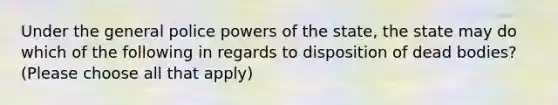 Under the general police powers of the state, the state may do which of the following in regards to disposition of dead bodies? (Please choose all that apply)