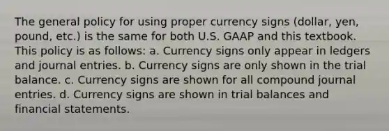 The general policy for using proper currency signs (dollar, yen, pound, etc.) is the same for both U.S. GAAP and this textbook. This policy is as follows: a. Currency signs only appear in ledgers and journal entries. b. Currency signs are only shown in the trial balance. c. Currency signs are shown for all compound journal entries. d. Currency signs are shown in trial balances and financial statements.