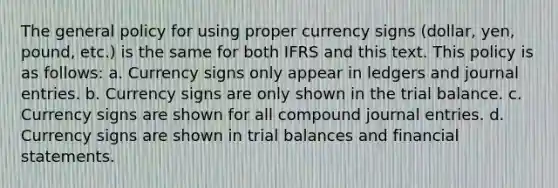 The general policy for using proper currency signs (dollar, yen, pound, etc.) is the same for both IFRS and this text. This policy is as follows: a. Currency signs only appear in ledgers and journal entries. b. Currency signs are only shown in the trial balance. c. Currency signs are shown for all compound journal entries. d. Currency signs are shown in trial balances and financial statements.