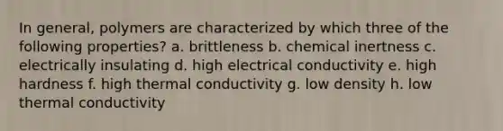 In general, polymers are characterized by which three of the following properties? a. brittleness b. chemical inertness c. electrically insulating d. high electrical conductivity e. high hardness f. high thermal conductivity g. low density h. low thermal conductivity