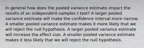 In general how does the pooled variance estimate impact the results of an independent-samples t test? A larger pooled variance estimate will make the confidence interval more narrow. A smaller pooled variance estimate makes it more likely that we will reject the null hypothesis. A larger pooled variance estimate will increase the effect size. A smaller pooled variance estimate makes it less likely that we will reject the null hypothesis.