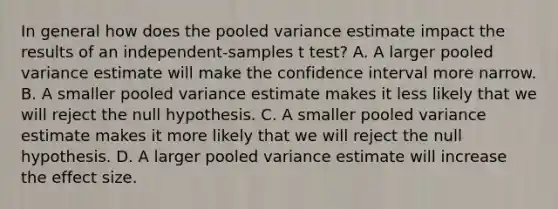 In general how does the pooled variance estimate impact the results of an independent-samples t test? A. A larger pooled variance estimate will make the confidence interval more narrow. B. A smaller pooled variance estimate makes it less likely that we will reject the null hypothesis. C. A smaller pooled variance estimate makes it more likely that we will reject the null hypothesis. D. A larger pooled variance estimate will increase the effect size.