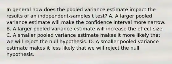 In general how does the pooled variance estimate impact the results of an independent-samples t test? A. A larger pooled variance estimate will make the confidence interval more narrow. B. A larger pooled variance estimate will increase the effect size. C. A smaller pooled variance estimate makes it more likely that we will reject the null hypothesis. D. A smaller pooled variance estimate makes it less likely that we will reject the null hypothesis.