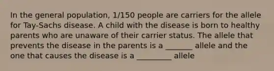 In the general population, 1/150 people are carriers for the allele for Tay-Sachs disease. A child with the disease is born to healthy parents who are unaware of their carrier status. The allele that prevents the disease in the parents is a _______ allele and the one that causes the disease is a _________ allele