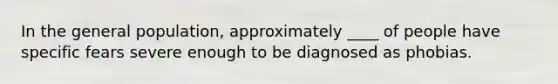 In the general population, approximately ____ of people have specific fears severe enough to be diagnosed as phobias.