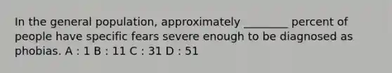 In the general population, approximately ________ percent of people have specific fears severe enough to be diagnosed as phobias. A : 1 B : 11 C : 31 D : 51