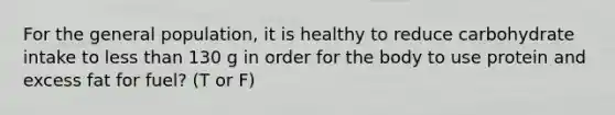 For the general population, it is healthy to reduce carbohydrate intake to less than 130 g in order for the body to use protein and excess fat for fuel? (T or F)