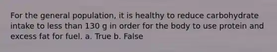 For the general population, it is healthy to reduce carbohydrate intake to less than 130 g in order for the body to use protein and excess fat for fuel. a. True b. False