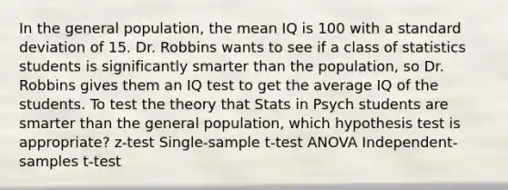 In the general population, the mean IQ is 100 with a standard deviation of 15. Dr. Robbins wants to see if a class of statistics students is significantly smarter than the population, so Dr. Robbins gives them an IQ test to get the average IQ of the students. To test the theory that Stats in Psych students are smarter than the general population, which hypothesis test is appropriate? z-test Single-sample t-test ANOVA Independent-samples t-test