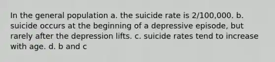 In the general population a. the suicide rate is 2/100,000. b. suicide occurs at the beginning of a depressive episode, but rarely after the depression lifts. c. suicide rates tend to increase with age. d. b and c