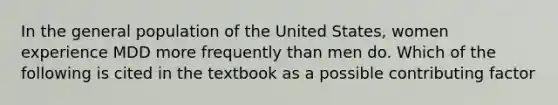 In the general population of the United States, women experience MDD more frequently than men do. Which of the following is cited in the textbook as a possible contributing factor