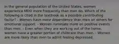 In the general population of the United States, women experience MDD more frequently than men do. Which of the following is cited in the textbook as a possible contributing factor? - Women have more dependence than men on others for emotional support. - Women ruminate more on positive events than men. - Even when they are working out of the home, women have a greater portion of childcare than men. - Women are more likely than men to admit feeling depressed.