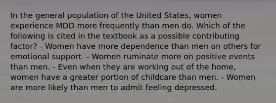 In the general population of the United States, women experience MDD more frequently than men do. Which of the following is cited in the textbook as a possible contributing factor? - Women have more dependence than men on others for emotional support. - Women ruminate more on positive events than men. - Even when they are working out of the home, women have a greater portion of childcare than men. - Women are more likely than men to admit feeling depressed.