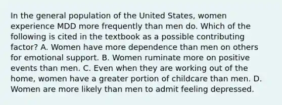 In the general population of the United States, women experience MDD more frequently than men do. Which of the following is cited in the textbook as a possible contributing factor? A. Women have more dependence than men on others for emotional support. B. Women ruminate more on positive events than men. C. Even when they are working out of the home, women have a greater portion of childcare than men. D. Women are more likely than men to admit feeling depressed.