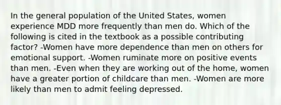 In the general population of the United States, women experience MDD more frequently than men do. Which of the following is cited in the textbook as a possible contributing factor? -Women have more dependence than men on others for emotional support. -Women ruminate more on positive events than men. -Even when they are working out of the home, women have a greater portion of childcare than men. -Women are more likely than men to admit feeling depressed.