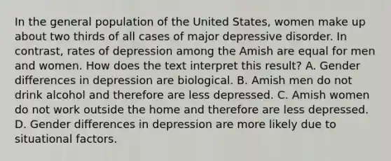 In the general population of the United States, women make up about two thirds of all cases of major depressive disorder. In contrast, rates of depression among the Amish are equal for men and women. How does the text interpret this result? A. Gender differences in depression are biological. B. Amish men do not drink alcohol and therefore are less depressed. C. Amish women do not work outside the home and therefore are less depressed. D. Gender differences in depression are more likely due to situational factors.