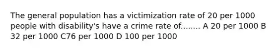 The general population has a victimization rate of 20 per 1000 people with disability's have a crime rate of........ A 20 per 1000 B 32 per 1000 C76 per 1000 D 100 per 1000