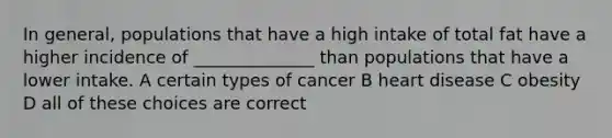 In general, populations that have a high intake of total fat have a higher incidence of ______________ than populations that have a lower intake. A certain types of cancer B heart disease C obesity D all of these choices are correct