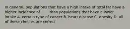 In general, populations that have a high intake of total fat have a higher incidence of ____ than populations that have a lower intake A. certain type of cancer B. heart disease C. obesity D. all of these choices are correct