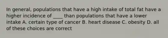 In general, populations that have a high intake of total fat have a higher incidence of ____ than populations that have a lower intake A. certain type of cancer B. heart disease C. obesity D. all of these choices are correct