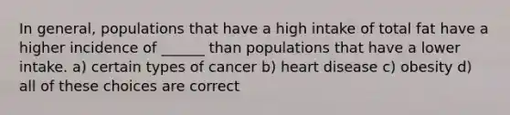 In general, populations that have a high intake of total fat have a higher incidence of ______ than populations that have a lower intake. a) certain types of cancer b) heart disease c) obesity d) all of these choices are correct