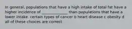 In general, populations that have a high intake of total fat have a higher incidence of ______________ than populations that have a lower intake. certain types of cancer b heart disease c obesity d all of these choices are correct