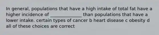 In general, populations that have a high intake of total fat have a higher incidence of ______________ than populations that have a lower intake. certain types of cancer b heart disease c obesity d all of these choices are correct