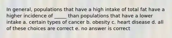 In general, populations that have a high intake of total fat have a higher incidence of _____ than populations that have a lower intake a. certain types of cancer b. obesity c. heart disease d. all of these choices are correct e. no answer is correct