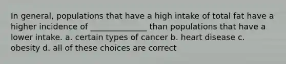 In general, populations that have a high intake of total fat have a higher incidence of ______________ than populations that have a lower intake. a. certain types of cancer b. heart disease c. obesity d. all of these choices are correct