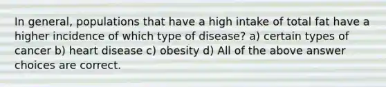 In general, populations that have a high intake of total fat have a higher incidence of which type of disease? a) certain types of cancer b) heart disease c) obesity d) All of the above answer choices are correct.