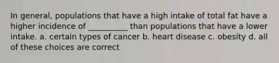 In general, populations that have a high intake of total fat have a higher incidence of __________ than populations that have a lower intake. a. certain types of cancer b. heart disease c. obesity d. all of these choices are correct