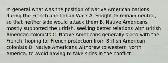 In general what was the position of Native American nations during the French and Indian War? A. Sought to remain neutral, so that neither side would attack them B. Native Americans mostly supported the British, seeking better relations with British American colonists C. Native Americans generally sided with the French, hoping for French protection from British American colonists D. Native Americans withdrew to western North America, to avoid having to take sides in the conflict