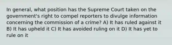 In general, what position has the Supreme Court taken on the government's right to compel reporters to divulge information concerning the commission of a crime? A) It has ruled against it B) It has upheld it C) It has avoided ruling on it D) It has yet to rule on it