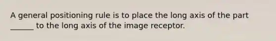 A general positioning rule is to place the long axis of the part ______ to the long axis of the image receptor.