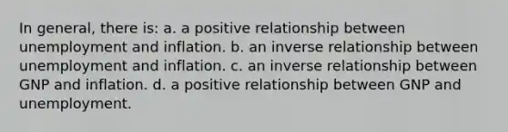 In general, there is: a. a positive relationship between unemployment and inflation. b. an <a href='https://www.questionai.com/knowledge/kc6KNK1VxL-inverse-relation' class='anchor-knowledge'>inverse relation</a>ship between unemployment and inflation. c. an inverse relationship between GNP and inflation. d. a positive relationship between GNP and unemployment.