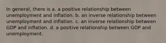 In general, there is a. a positive relationship between unemployment and inflation. b. an inverse relationship between unemployment and inflation. c. an inverse relationship between GDP and inflation. d. a positive relationship between GDP and unemployment.