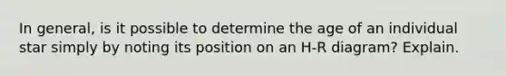 In general, is it possible to determine the age of an individual star simply by noting its position on an H-R diagram? Explain.