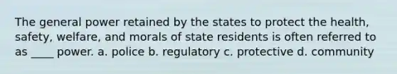 The general power retained by the states to protect the health, safety, welfare, and morals of state residents is often referred to as ____ power. a. police b. regulatory c. protective d. community