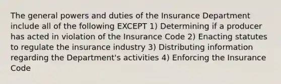 The general powers and duties of the Insurance Department include all of the following EXCEPT 1) Determining if a producer has acted in violation of the Insurance Code 2) Enacting statutes to regulate the insurance industry 3) Distributing information regarding the Department's activities 4) Enforcing the Insurance Code